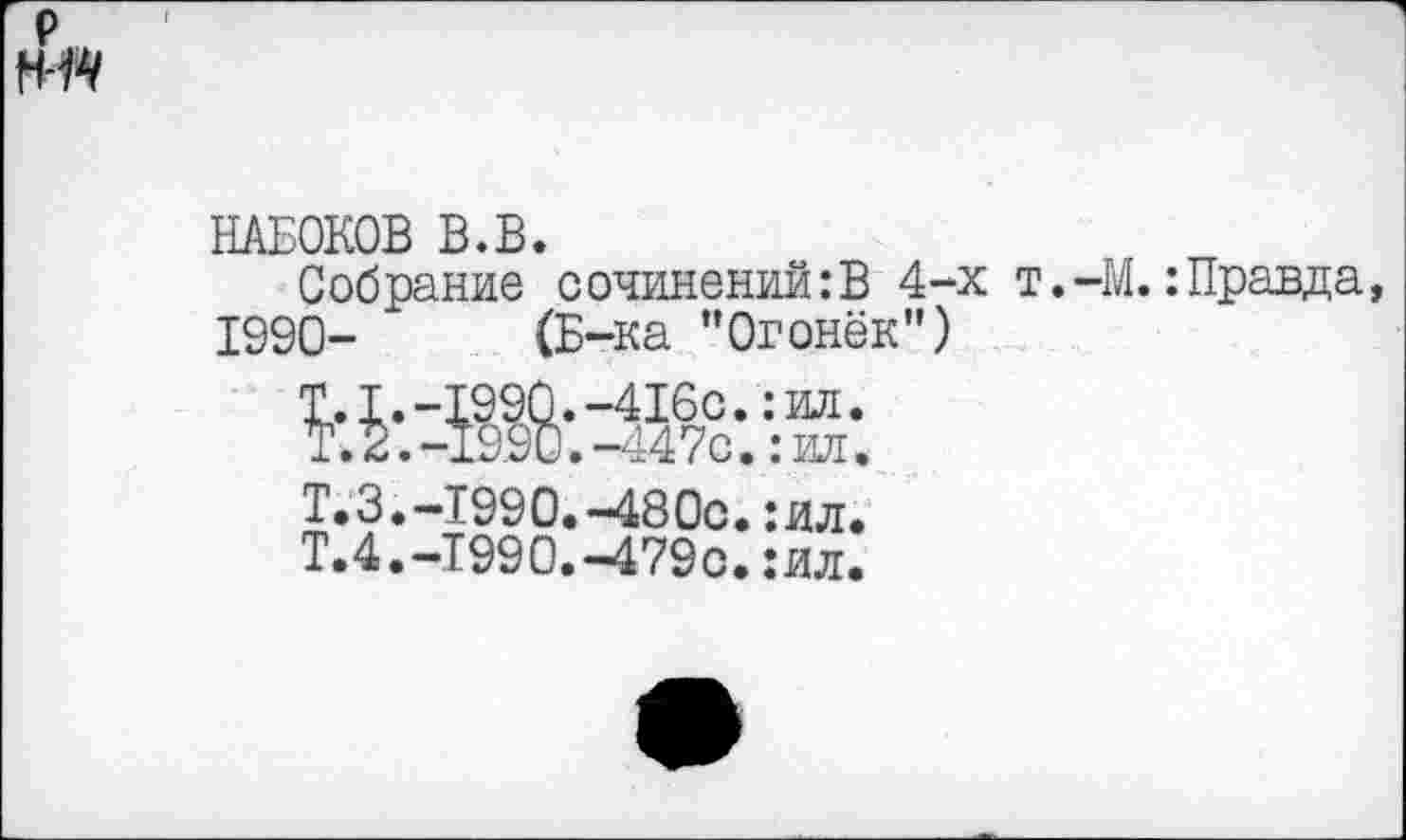 ﻿НАБОКОВ В.В.
Собрание сочинений:В 4-х т. 1990- (Б-ка “Огонёк”)
•М.: Правда

-416с.:ил.
-447с.:ил.
Т.3.-1990.-480с.:ил.
Т.4.-Т990.-479с.:ил.